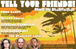 TELL YOUR FRIENDS! SUMMER FUN SPLASHTACULAR! With Host Liam McEneaney Featuring Janeane Garofalo , Wyatt Cenac , Todd Barry and Musical Guest THE STARLIGHT GIRLS TELL YOUR FRIENDS! SUMMER FUN SPLASHTACULAR! With Host Liam McEneaney Featuring Janeane Garofalo , Wyatt Cenac , Todd Barry and Musical Guest THE STARLIGHT GIRLS
